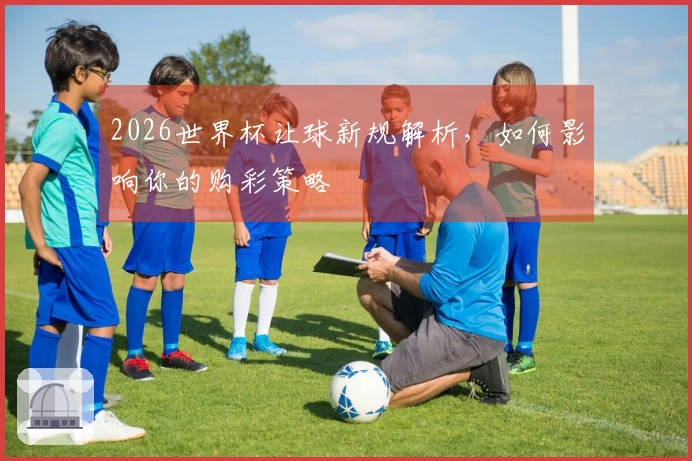 2026世界杯让球新规解析，如何影响你的购彩策略