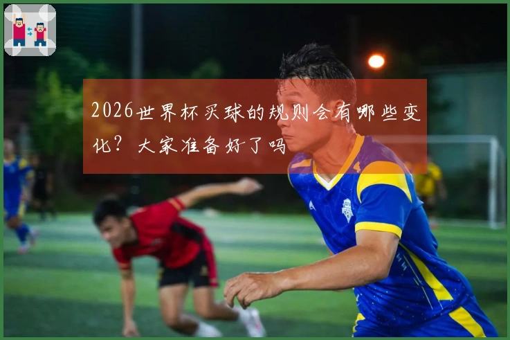 2026世界杯买球的规则会有哪些变化？大家准备好了吗