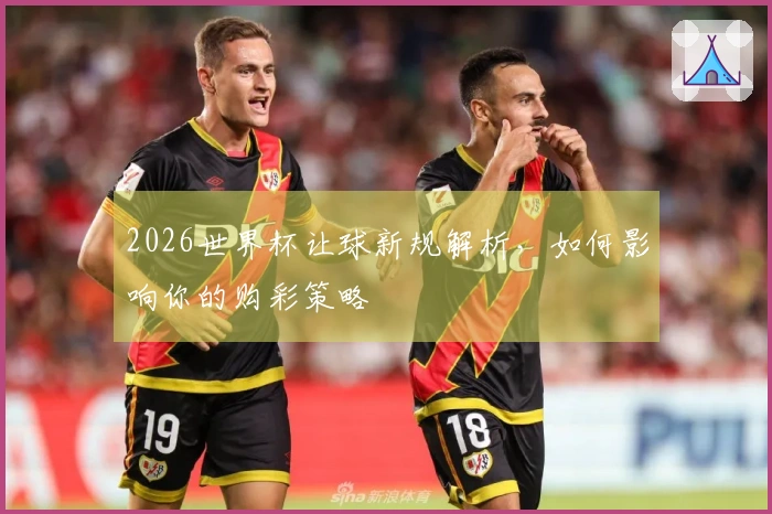 2026世界杯让球新规解析，如何影响你的购彩策略