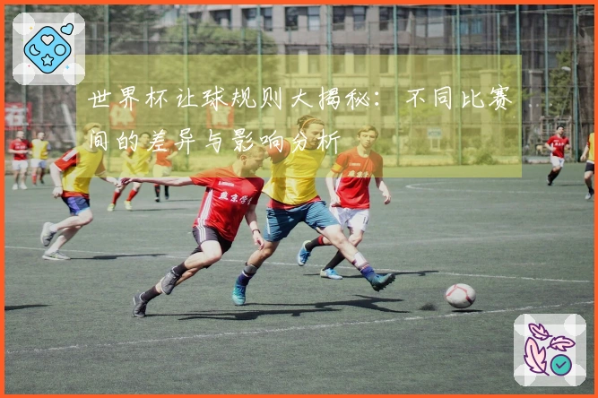 世界杯让球规则大揭秘：不同比赛间的差异与影响分析